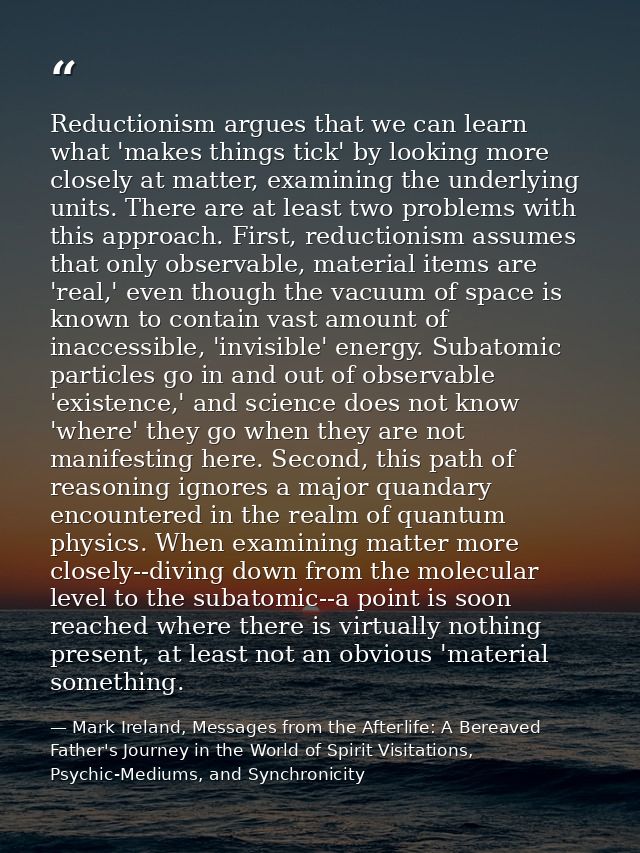 Reductionism argues that we can learn what 'makes things tick' by looking more closely at matter, examining the underlyi — Mark Ireland, Messages from the Afterlife: A Bereaved Father's Journey in the World of Spirit Visitations, Psychic-Mediums, and Synchronicity
