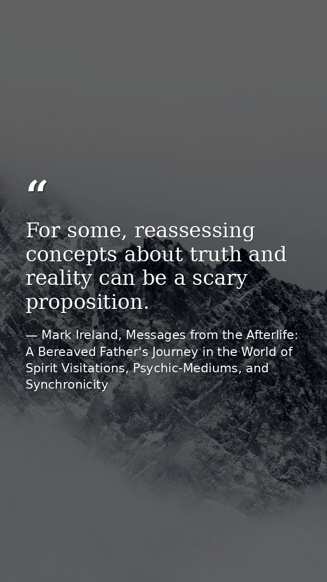 For some, reassessing concepts about truth and reality can be a scary proposition. — Mark Ireland, Messages from the Afterlife: A Bereaved Father's Journey in the World of Spirit Visitations, Psychic-Mediums, and Synchronicity