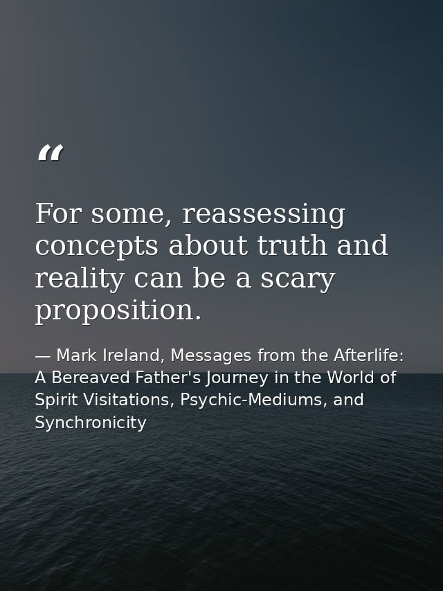 For some, reassessing concepts about truth and reality can be a scary proposition. — Mark Ireland, Messages from the Afterlife: A Bereaved Father's Journey in the World of Spirit Visitations, Psychic-Mediums, and Synchronicity