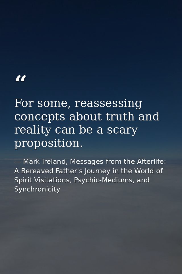 For some, reassessing concepts about truth and reality can be a scary proposition. — Mark Ireland, Messages from the Afterlife: A Bereaved Father's Journey in the World of Spirit Visitations, Psychic-Mediums, and Synchronicity