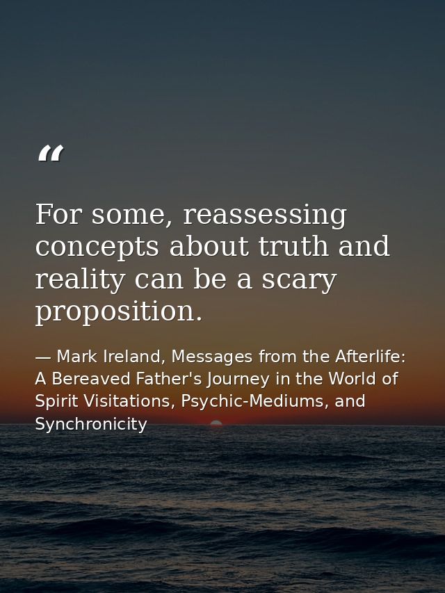 For some, reassessing concepts about truth and reality can be a scary proposition. — Mark Ireland, Messages from the Afterlife: A Bereaved Father's Journey in the World of Spirit Visitations, Psychic-Mediums, and Synchronicity