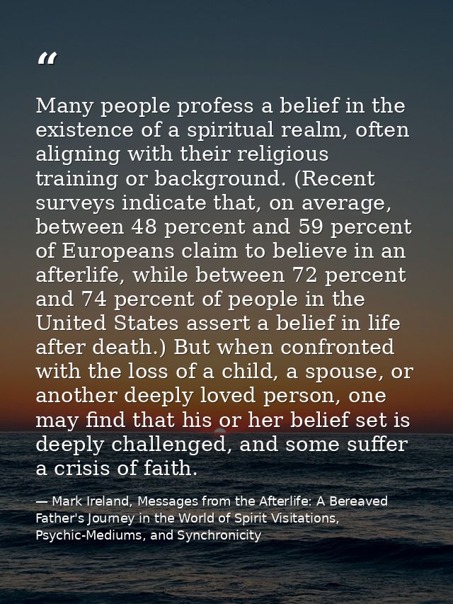 Many people profess a belief in the existence of a spiritual realm, often aligning with their religious training or back — Mark Ireland, Messages from the Afterlife: A Bereaved Father's Journey in the World of Spirit Visitations, Psychic-Mediums, and Synchronicity