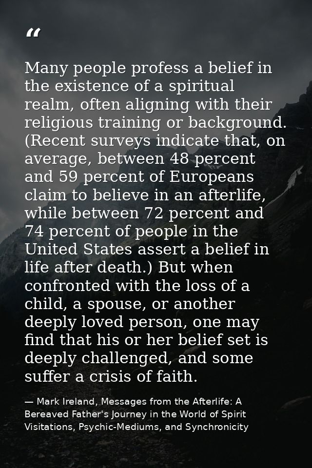Many people profess a belief in the existence of a spiritual realm, often aligning with their religious training or back — Mark Ireland, Messages from the Afterlife: A Bereaved Father's Journey in the World of Spirit Visitations, Psychic-Mediums, and Synchronicity
