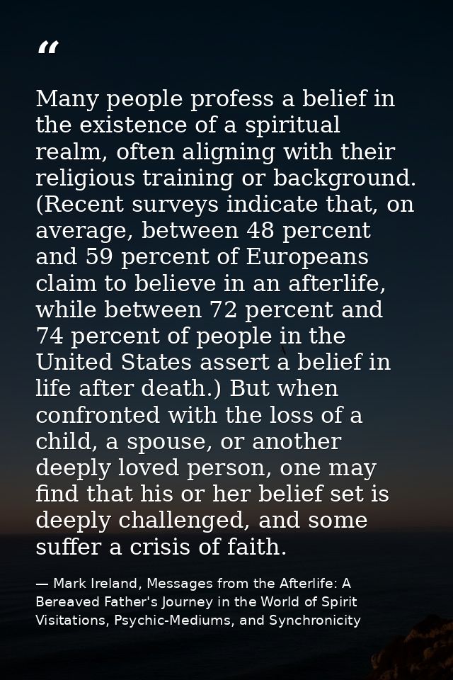 Many people profess a belief in the existence of a spiritual realm, often aligning with their religious training or back — Mark Ireland, Messages from the Afterlife: A Bereaved Father's Journey in the World of Spirit Visitations, Psychic-Mediums, and Synchronicity