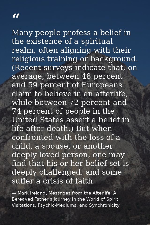 Many people profess a belief in the existence of a spiritual realm, often aligning with their religious training or back — Mark Ireland, Messages from the Afterlife: A Bereaved Father's Journey in the World of Spirit Visitations, Psychic-Mediums, and Synchronicity