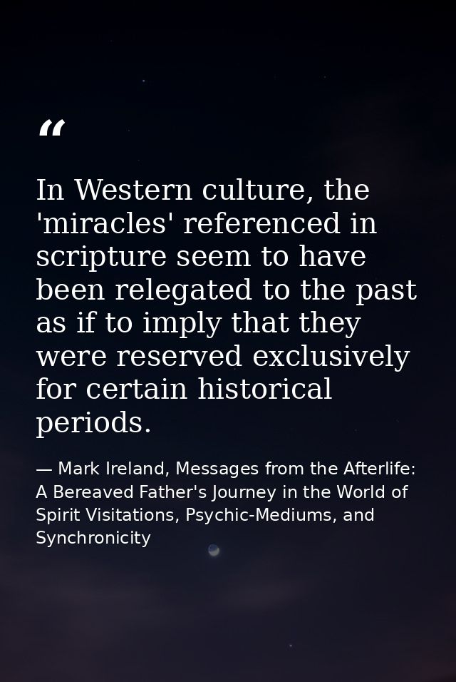 In Western culture, the 'miracles' referenced in scripture seem to have been relegated to the past as if to imply that t — Mark Ireland, Messages from the Afterlife: A Bereaved Father's Journey in the World of Spirit Visitations, Psychic-Mediums, and Synchronicity