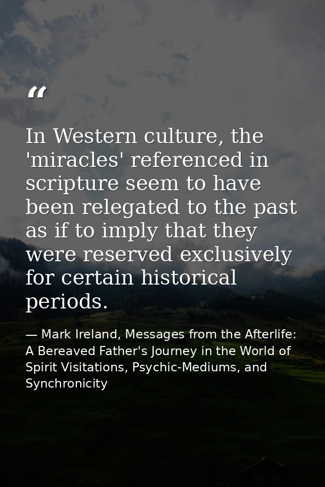 In Western culture, the 'miracles' referenced in scripture seem to have been relegated to the past as if to imply that t — Mark Ireland, Messages from the Afterlife: A Bereaved Father's Journey in the World of Spirit Visitations, Psychic-Mediums, and Synchronicity
