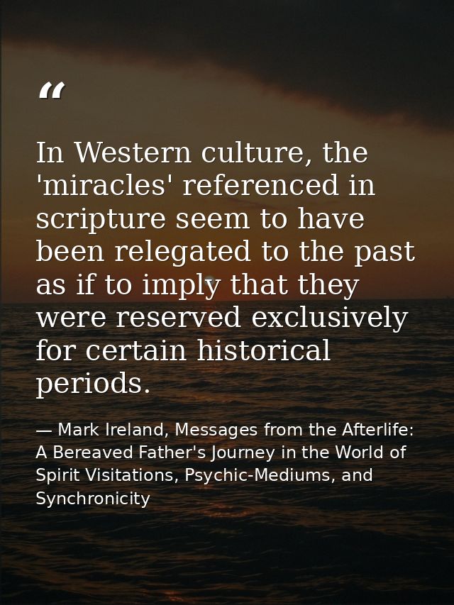 In Western culture, the 'miracles' referenced in scripture seem to have been relegated to the past as if to imply that t — Mark Ireland, Messages from the Afterlife: A Bereaved Father's Journey in the World of Spirit Visitations, Psychic-Mediums, and Synchronicity