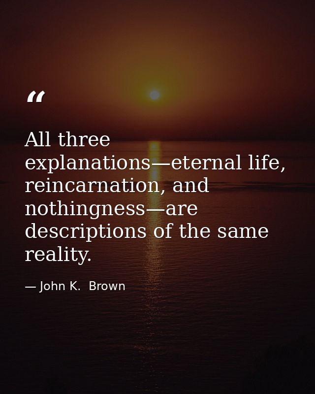 All three explanations—eternal life, reincarnation, and nothingness—are descriptions of the same reality. — John K.  Brown