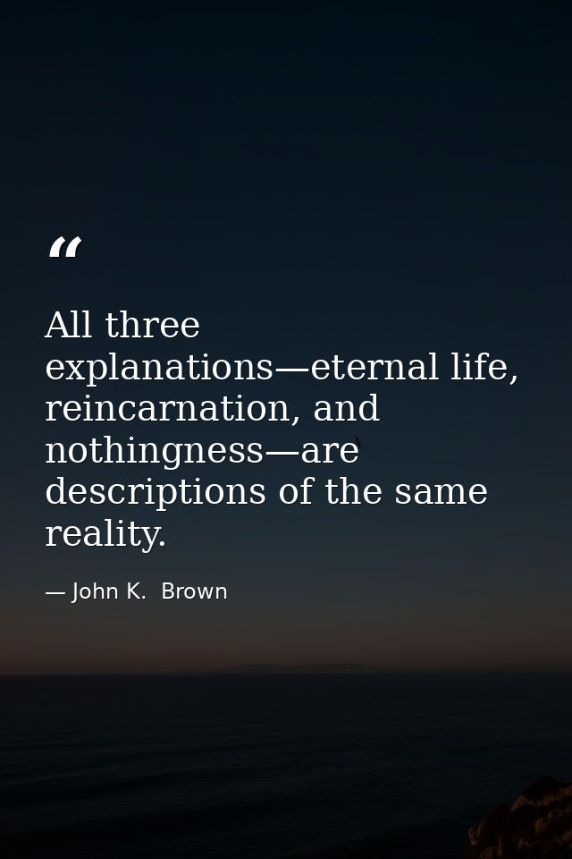 All three explanations—eternal life, reincarnation, and nothingness—are descriptions of the same reality. — John K.  Brown