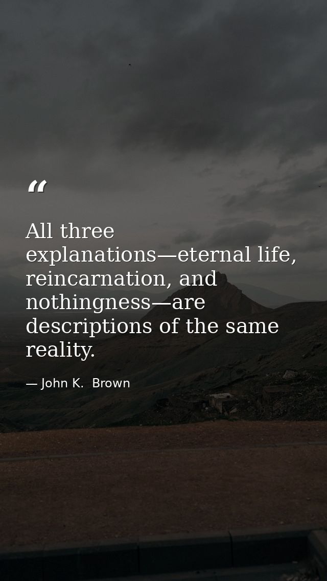 All three explanations—eternal life, reincarnation, and nothingness—are descriptions of the same reality. — John K.  Brown