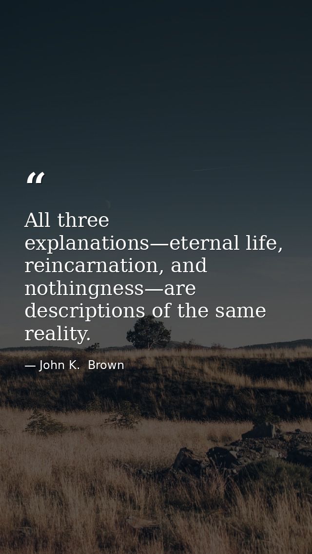 All three explanations—eternal life, reincarnation, and nothingness—are descriptions of the same reality. — John K.  Brown