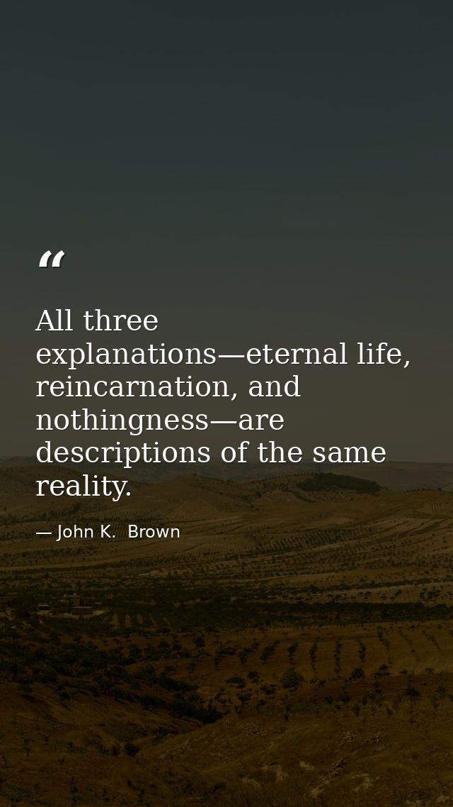 All three explanations—eternal life, reincarnation, and nothingness—are descriptions of the same reality. — John K.  Brown