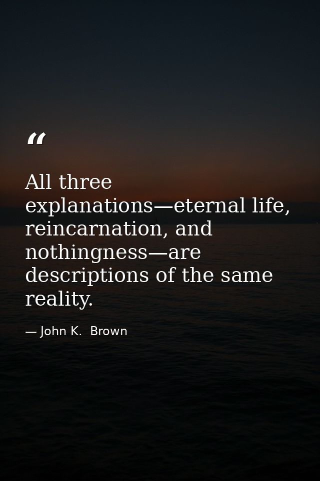 All three explanations—eternal life, reincarnation, and nothingness—are descriptions of the same reality. — John K.  Brown