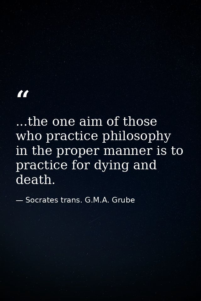 ...the one aim of those who practice philosophy in the proper manner is to practice for dying and death. — Socrates trans. G.M.A. Grube