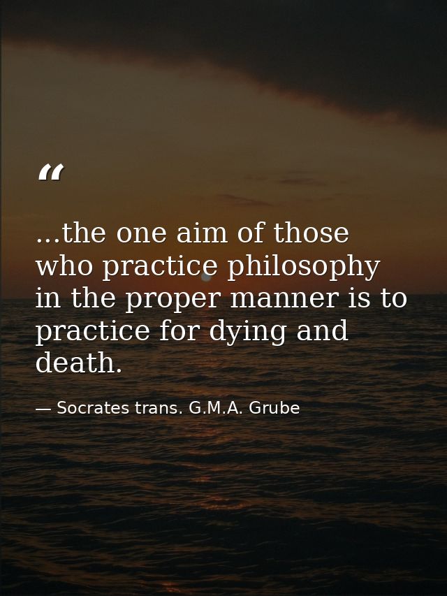 ...the one aim of those who practice philosophy in the proper manner is to practice for dying and death. — Socrates trans. G.M.A. Grube