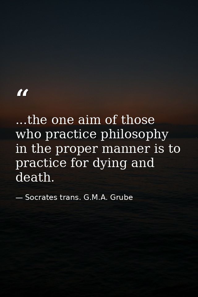 ...the one aim of those who practice philosophy in the proper manner is to practice for dying and death. — Socrates trans. G.M.A. Grube