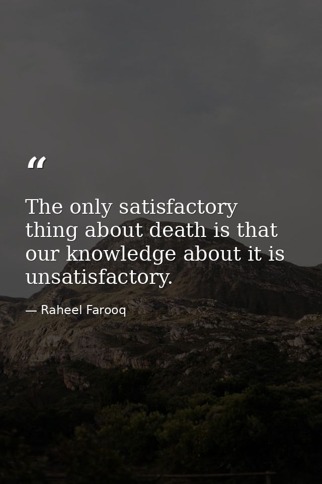 The only satisfactory thing about death is that our knowledge about it is unsatisfactory. — Raheel Farooq