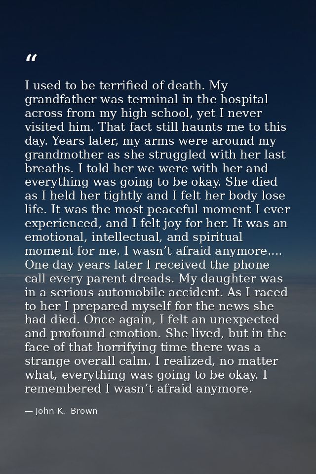 I used to be terrified of death. My grandfather was terminal in the hospital across from my high school, yet I never vis — John K.  Brown