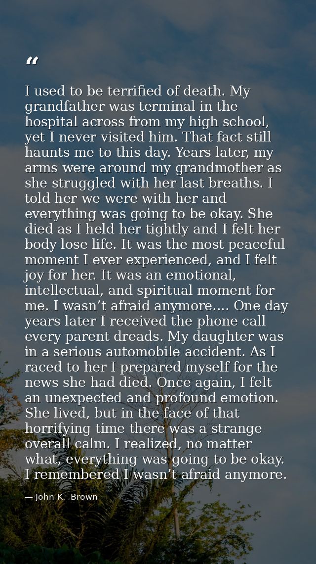 I used to be terrified of death. My grandfather was terminal in the hospital across from my high school, yet I never vis — John K.  Brown