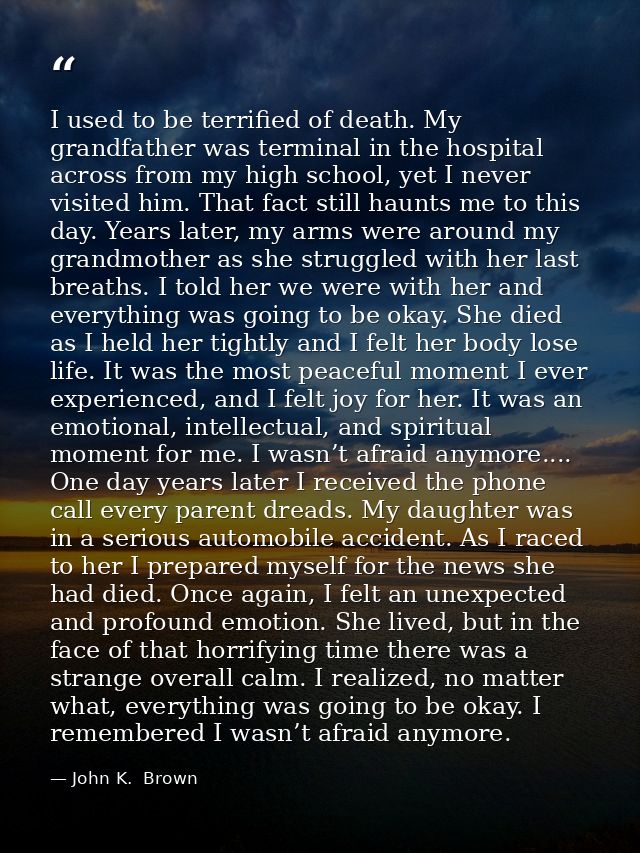 I used to be terrified of death. My grandfather was terminal in the hospital across from my high school, yet I never vis — John K.  Brown