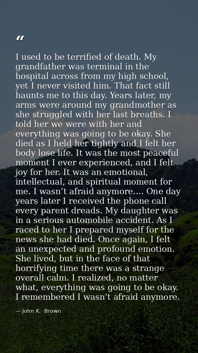 I used to be terrified of death. My grandfather was terminal in the hospital across from my high school, yet I never vis — John K.  Brown