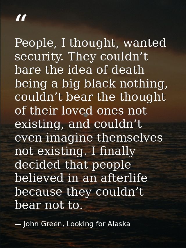 People, I thought, wanted security. They couldn’t bare the idea of death being a big black nothing, couldn’t bear the th — John Green, Looking for Alaska