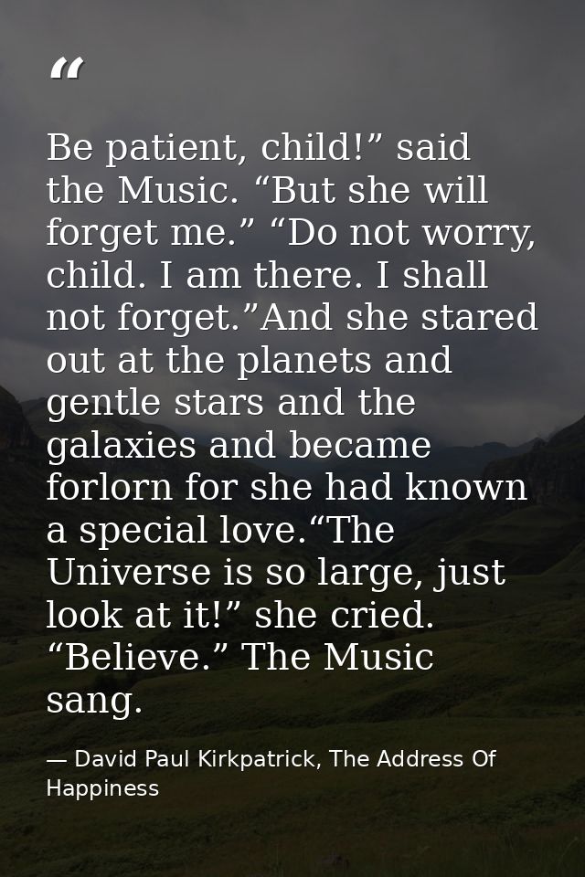 Be patient, child!” said the Music. “But she will forget me.” “Do not worry, child. I am there. I shall not forget.”And  — David Paul Kirkpatrick, The Address Of Happiness