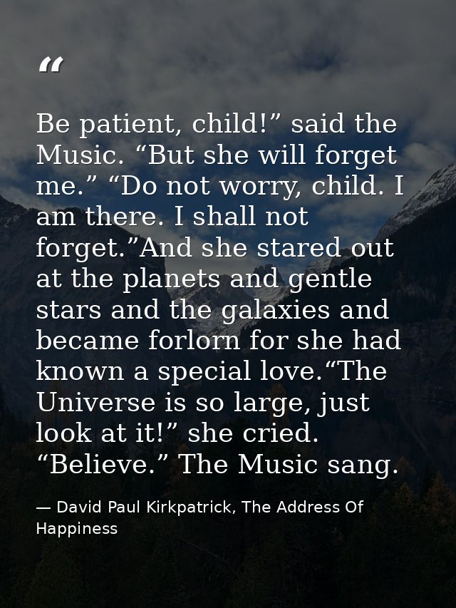 Be patient, child!” said the Music. “But she will forget me.” “Do not worry, child. I am there. I shall not forget.”And  — David Paul Kirkpatrick, The Address Of Happiness