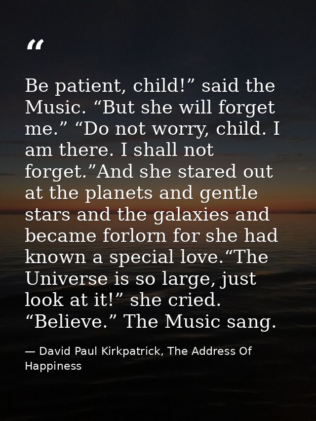 Be patient, child!” said the Music. “But she will forget me.” “Do not worry, child. I am there. I shall not forget.”And  — David Paul Kirkpatrick, The Address Of Happiness