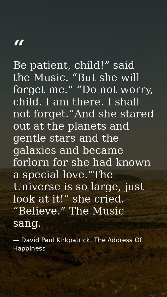 Be patient, child!” said the Music. “But she will forget me.” “Do not worry, child. I am there. I shall not forget.”And  — David Paul Kirkpatrick, The Address Of Happiness