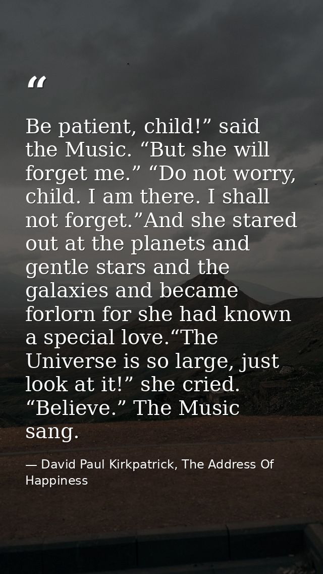 Be patient, child!” said the Music. “But she will forget me.” “Do not worry, child. I am there. I shall not forget.”And  — David Paul Kirkpatrick, The Address Of Happiness