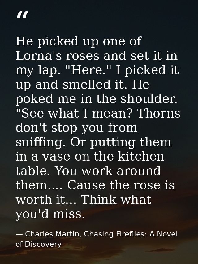 He picked up one of Lorna's roses and set it in my lap. "Here." I picked it up and smelled it. He poked me in the should — Charles Martin, Chasing Fireflies: A Novel of Discovery