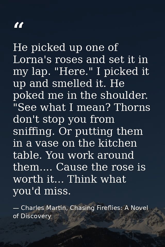 He picked up one of Lorna's roses and set it in my lap. "Here." I picked it up and smelled it. He poked me in the should — Charles Martin, Chasing Fireflies: A Novel of Discovery