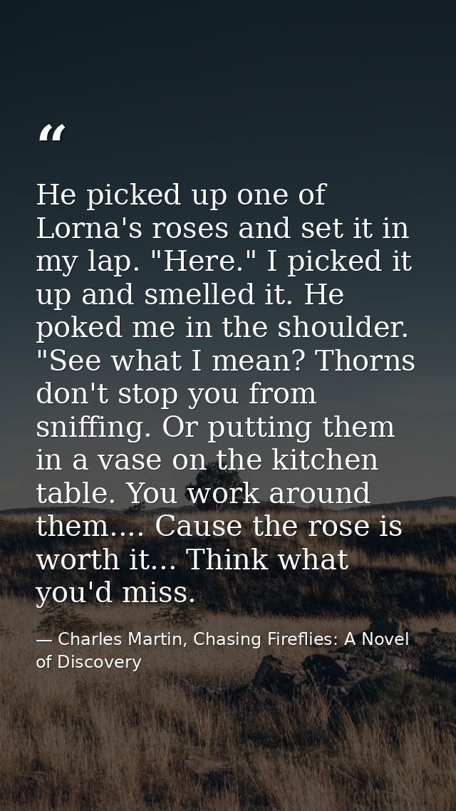 He picked up one of Lorna's roses and set it in my lap. "Here." I picked it up and smelled it. He poked me in the should — Charles Martin, Chasing Fireflies: A Novel of Discovery