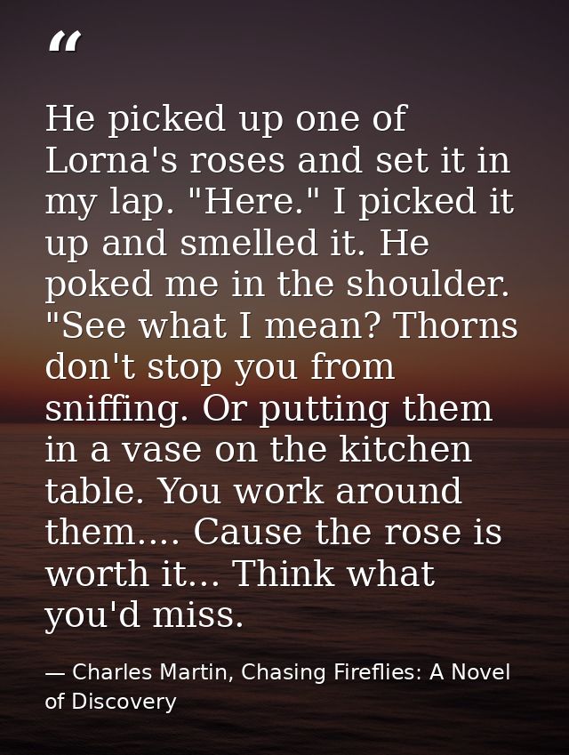 He picked up one of Lorna's roses and set it in my lap. "Here." I picked it up and smelled it. He poked me in the should — Charles Martin, Chasing Fireflies: A Novel of Discovery