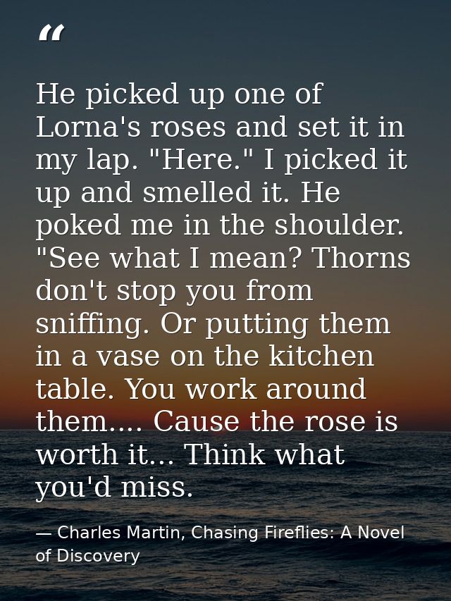 He picked up one of Lorna's roses and set it in my lap. "Here." I picked it up and smelled it. He poked me in the should — Charles Martin, Chasing Fireflies: A Novel of Discovery