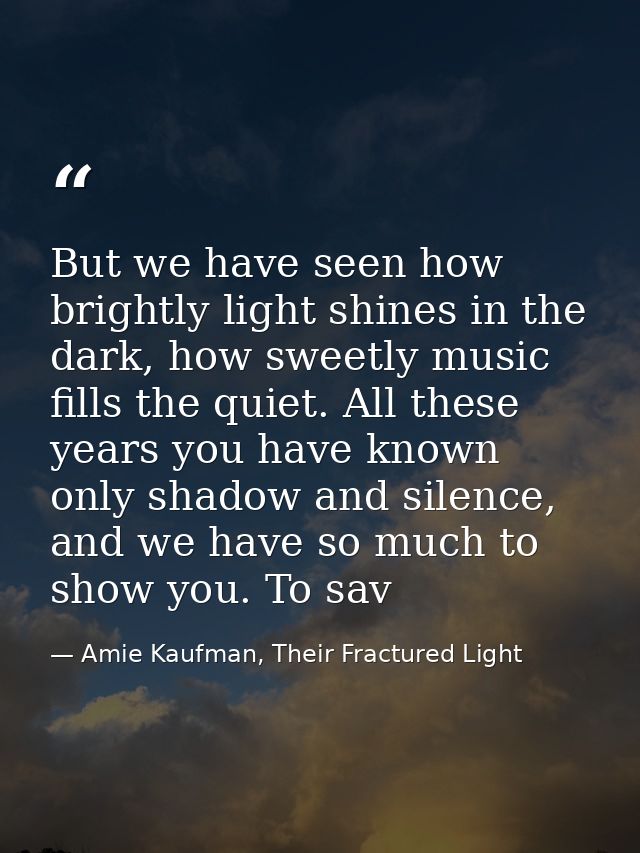 But we have seen how brightly light shines in the dark, how sweetly music fills the quiet. All these years you have know — Amie Kaufman, Their Fractured Light
