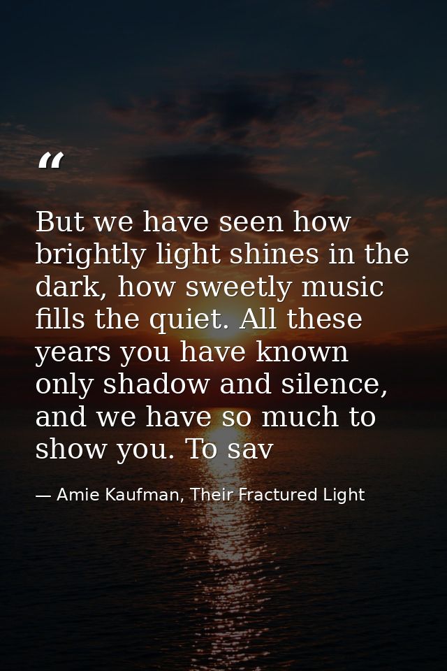But we have seen how brightly light shines in the dark, how sweetly music fills the quiet. All these years you have know — Amie Kaufman, Their Fractured Light