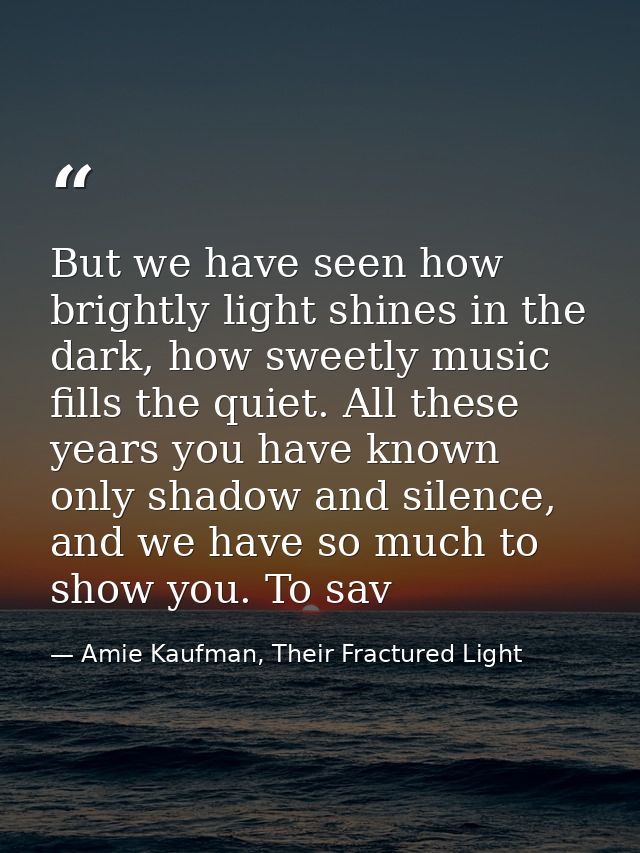 But we have seen how brightly light shines in the dark, how sweetly music fills the quiet. All these years you have know — Amie Kaufman, Their Fractured Light