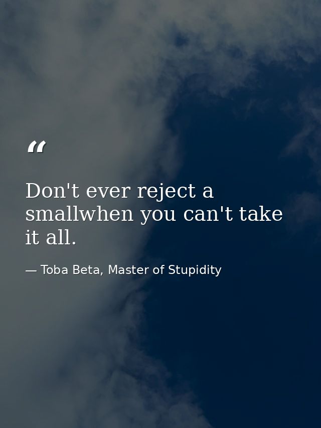 Don't ever reject a smallwhen you can't take it all. — Toba Beta, Master of Stupidity