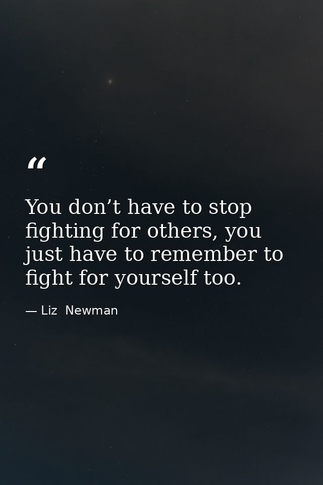 You don’t have to stop fighting for others, you just have to remember to fight for yourself too. — Liz  Newman