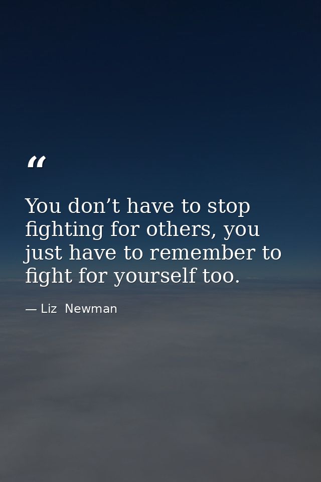 You don’t have to stop fighting for others, you just have to remember to fight for yourself too. — Liz  Newman
