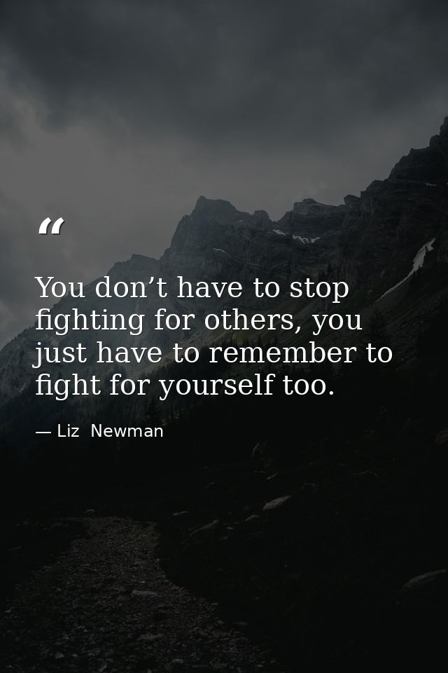 You don’t have to stop fighting for others, you just have to remember to fight for yourself too. — Liz  Newman