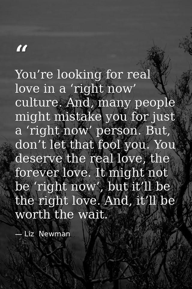 You’re looking for real love in a ‘right now’ culture. And, many people might mistake you for just a ‘right now’ person. — Liz  Newman