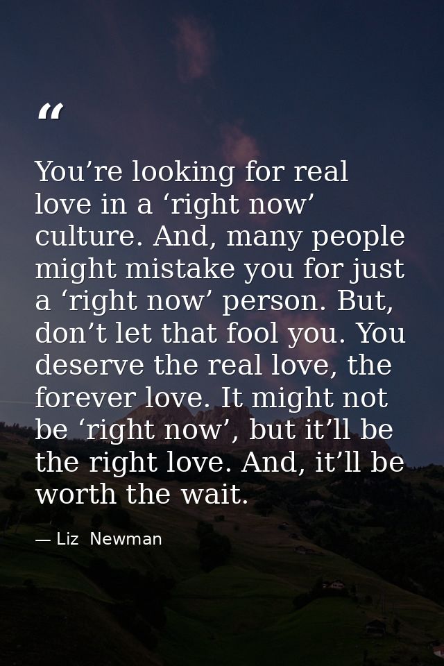 You’re looking for real love in a ‘right now’ culture. And, many people might mistake you for just a ‘right now’ person. — Liz  Newman