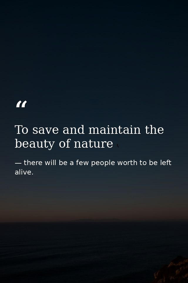 To save and maintain the beauty of nature — there will be a few people worth to be left alive.
