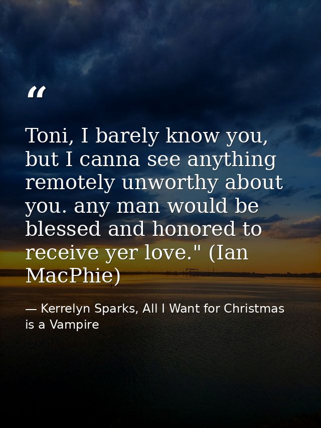 Toni, I barely know you, but I canna see anything remotely unworthy about you. any man would be blessed and honored to r — Kerrelyn Sparks, All I Want for Christmas is a Vampire