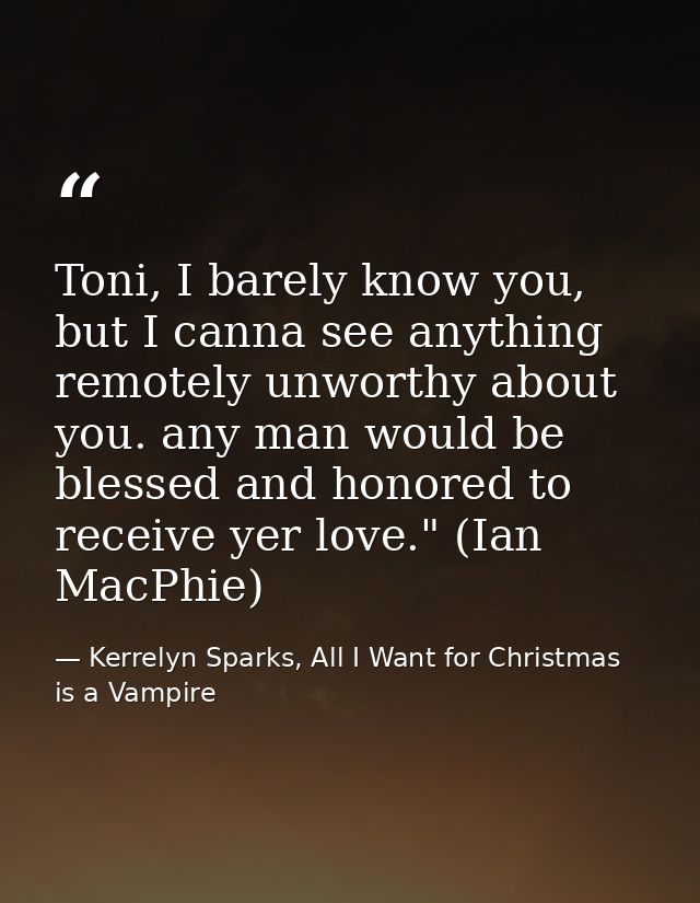 Toni, I barely know you, but I canna see anything remotely unworthy about you. any man would be blessed and honored to r — Kerrelyn Sparks, All I Want for Christmas is a Vampire