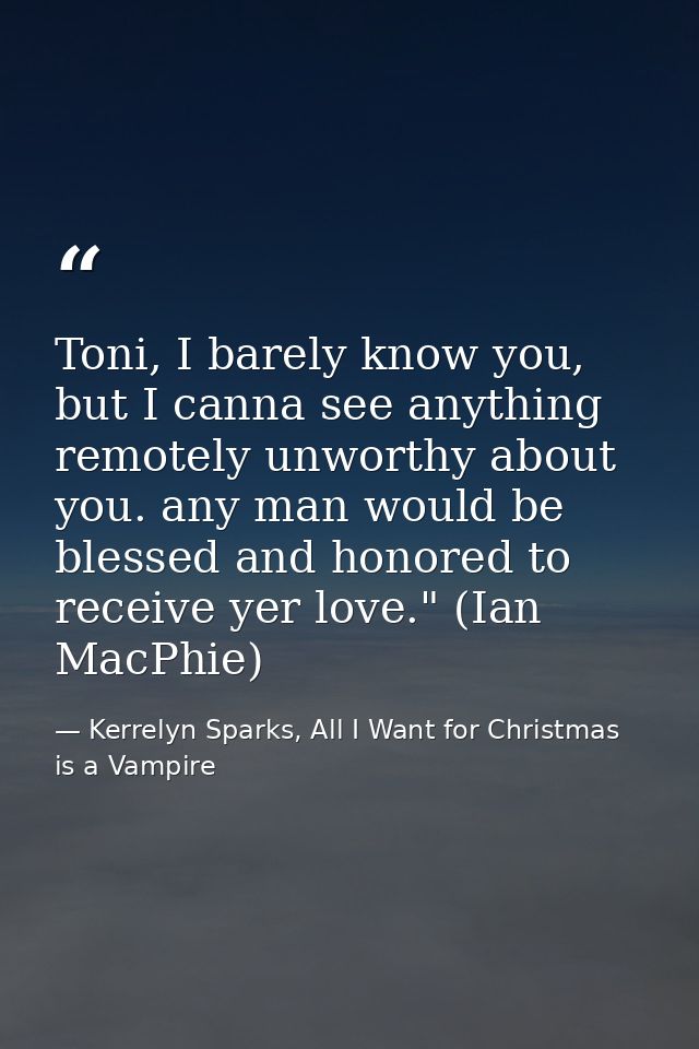 Toni, I barely know you, but I canna see anything remotely unworthy about you. any man would be blessed and honored to r — Kerrelyn Sparks, All I Want for Christmas is a Vampire